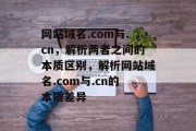 网站域名.com与.cn，解析两者之间的本质区别，解析网站域名.com与.cn的本质差异