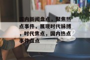 国内新闻盘点，聚焦热点事件，展现时代脉搏，时代焦点，国内热点事件盘点