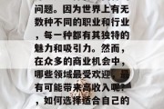 什么业务好赚钱?对于很多人来说,这个问题并不是一件容易回答的问题。因为世界上有无数种不同的职业和行业,每一种都有其独特的魅力和吸引力。然而,在众多的商业机会中,哪些领域最受欢迎,最有可能带来高收入呢?,如何选择适合自己的创业领域?一份权威报告揭示了这份最具赚钱潜力的职业清单 什么业务好赚钱?对于很多人来说,这个问题并不是一件容易回答的问题。因为世界上有无数种不同的职业和行业,每一种都有其独特的魅力和吸引力。然而,在众多的商业机会中,哪些领域最受欢迎,最有可能带来高收入呢?,如何选择适合自己的创业领域?一份权威报告揭示了这份最具赚钱潜力的职业清单