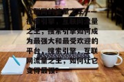 互联网的流量之王——搜索引擎，互联网流量之王，搜索引擎如何成为最强大和最受欢迎的平台，搜索引擎，互联网流量之王，如何让它变得最强？