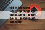 时事热点新闻论文，媒体融合时代下的新闻传播趋势与挑战，媒体融合时代，新闻传播趋势与挑战探析