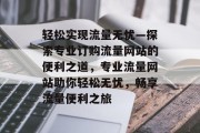 轻松实现流量无忧—探索专业订购流量网站的便利之道，专业流量网站助你轻松无忧，畅享流量便利之旅