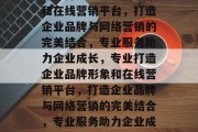 专业打造企业品牌形象和在线营销平台，打造企业品牌与网络营销的完美结合，专业服务助力企业成长，专业打造企业品牌形象和在线营销平台，打造企业品牌与网络营销的完美结合，专业服务助力企业成长