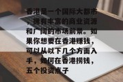 香港是一个国际大都市,拥有丰富的商业资源和广阔的市场前景。如果你想要在香港赚钱,可以从以下几个方面入手,如何在香港捞钱,五个投资点子 香港是一个国际大都市,拥有丰富的商业资源和广阔的市场前景。如果你想要在香港赚钱,可以从以下几个方面入手,如何在香港捞钱,五个投资点子