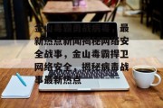 金山毒霸勇战病毒，最新热点新闻揭秘网络安全战事，金山毒霸捍卫网络安全，揭秘病毒战事最新热点