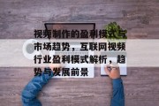 视频制作的盈利模式与市场趋势,互联网视频行业盈利模式解析,趋势与发展前景 视频制作的盈利模式与市场趋势,互联网视频行业盈利模式解析,趋势与发展前景
