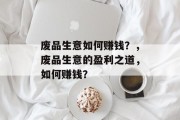 废品生意如何赚钱?,废品生意的盈利之道,如何赚钱? 废品生意如何赚钱?,废品生意的盈利之道,如何赚钱?