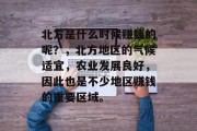 北方是什么时候赚钱的呢?,北方地区的气候适宜,农业发展良好,因此也是不少地区赚钱的重要区域。 北方是什么时候赚钱的呢?,北方地区的气候适宜,农业发展良好,因此也是不少地区赚钱的重要区域。