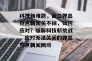 科技新难题，窗口弹出热点新闻关不掉，如何应对？破解科技新挑战，应对无法关闭的弹出热点新闻困境