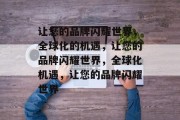 让您的品牌闪耀世界，全球化的机遇，让您的品牌闪耀世界，全球化机遇，让您的品牌闪耀世界