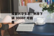 成都兴华生态：利率下调 300BP 可回售