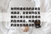 如何构建成功的企业在线商店，企业如何在互联网上建立和运营成功的在线商店，构建成功的企业在线商店的步骤