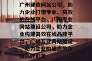 广州建造网站公司，助力企业打造专业、高效的在线平台，广州专业网站建设公司，助力企业构建高效在线品牌平台，广州专业网站建设，助力企业构建高效在线品牌形象