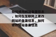 如何修改网站备案信息，如何在互联网上更改网站的备案信息，如何修改网站备案信息