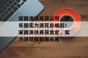 宋茜演技再获认可，娱乐圈实力派花旦崛起！宋茜演技再获肯定，实力派花旦崭露头角