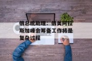 俄总统助理：俄美阿拉斯加峰会筹备工作将是复杂过程