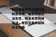 轻松掌握电信流量网站购买攻略，畅享网络生活无忧，畅享无忧网络生活，电信流量网站购买全攻略