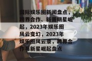 国际娱乐圈新闻盘点，跨界合作、新晋明星崛起，2023年娱乐圈风云变幻，2023年娱乐圈风云录，跨界合作与新星崛起盘点