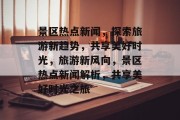 景区热点新闻，探索旅游新趋势，共享美好时光，旅游新风向，景区热点新闻解析，共享美好时光之旅