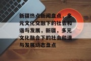 新疆热点新闻盘点，多元文化交融下的社会和谐与发展，新疆，多元文化融合下的社会和谐与发展动态盘点