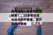 如何成为一名成功的干销售？，10步教你成为成功的干销售，提升技巧与策略