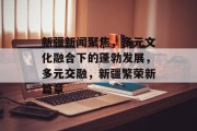 新疆新闻聚焦，多元文化融合下的蓬勃发展，多元交融，新疆繁荣新篇章
