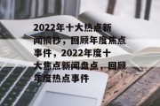 2022年十大热点新闻摘抄，回顾年度焦点事件，2022年度十大焦点新闻盘点，回顾年度热点事件