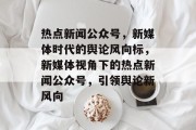 热点新闻公众号，新媒体时代的舆论风向标，新媒体视角下的热点新闻公众号，引领舆论新风向