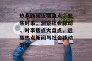 热点新闻近期盘点，聚焦时事，洞察社会脉动，时事焦点大盘点，近期热点新闻与社会脉动洞察