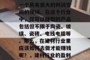 建材行业，建材行业是一个具有很大的利润空间的领域。在这个行业中，你可以赚取的产品包括但不限于陶瓷、玻璃、瓷砖、电线电缆等。那么，在建材行业里应该如何去做才能赚钱呢？，建材行业的盈利点及方法