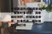 全球英语热点新闻速递，聚焦时事动态，洞察国际视野，环球英语速览，时事热点，国际视野一网打尽