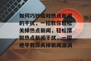 如何巧妙应对热点新闻的干扰，一招教你轻松关掉热点新闻，轻松摆脱热点新闻干扰，一招绝学教你关掉新闻漩涡