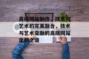 高端网站制作，技术与艺术的完美融合，技术与艺术交融的高端网站定制之道