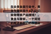 在众多金属行业中,黄金与黄铜是什么?它们能做哪些产品赚钱?,黄金与黄铜,一个简短的概述和他们的市场应用 在众多金属行业中,黄金与黄铜是什么?它们能做哪些产品赚钱?,黄金与黄铜,一个简短的概述和他们的市场应用
