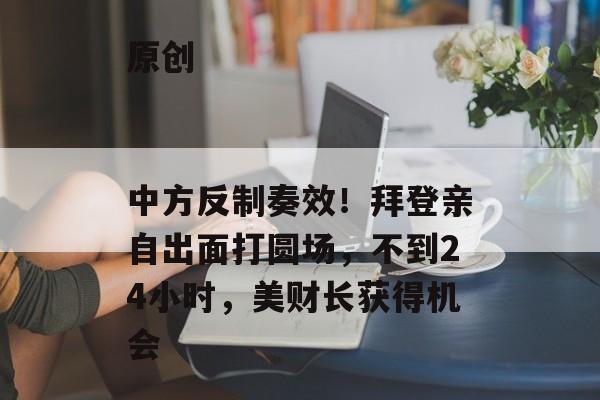 原创
                中方反制奏效！拜登亲自出面打圆场，不到24小时，美财长获得机会