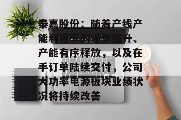 泰嘉股份：随着产线产能利用率的逐步提升、产能有序释放，以及在手订单陆续交付，公司大功率电源板块业绩状况将持续改善