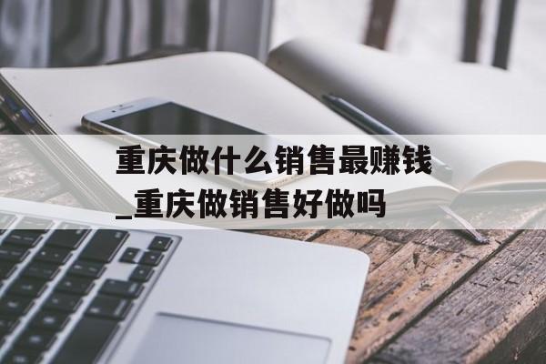 重庆做什么销售最赚钱_重庆做销售好做吗 重庆做什么销售最赚钱_重庆做销售好做吗