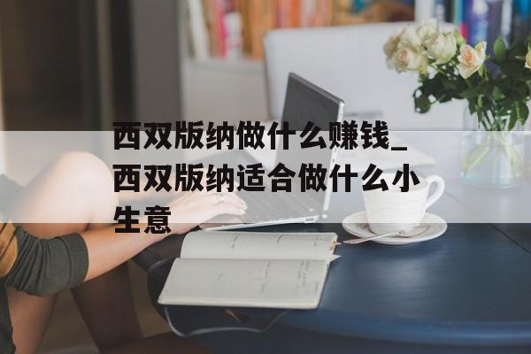 西双版纳做什么赚钱_西双版纳适合做什么小生意 西双版纳做什么赚钱_西双版纳适合做什么小生意