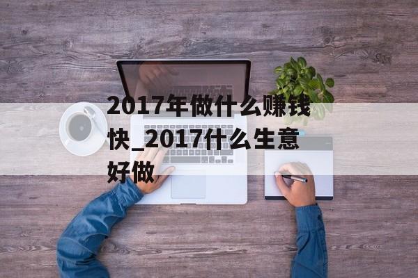 2017年做什么赚钱快_2017什么生意好做 2017年做什么赚钱快_2017什么生意好做