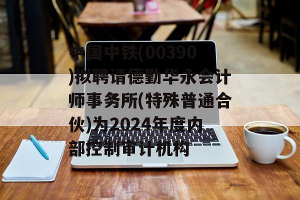 中国中铁(00390)拟聘请德勤华永会计师事务所(特殊普通合伙)为2024年度内部控制审计机构