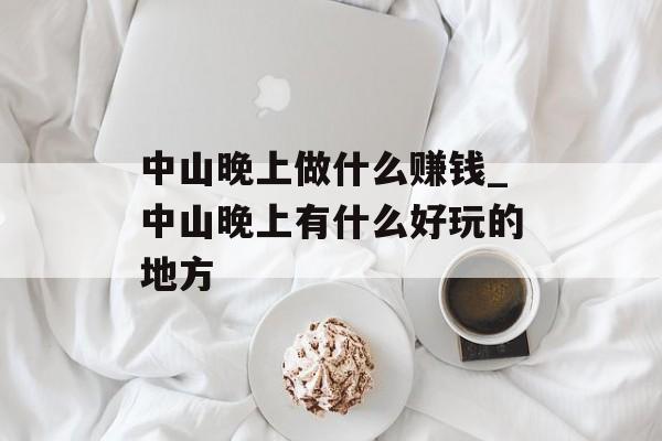中山晚上做什么赚钱_中山晚上有什么好玩的地方 中山晚上做什么赚钱_中山晚上有什么好玩的地方
