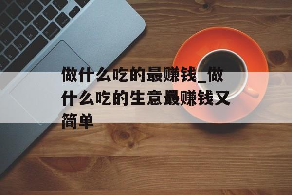做什么吃的最赚钱_做什么吃的生意最赚钱又简单 做什么吃的最赚钱_做什么吃的生意最赚钱又简单