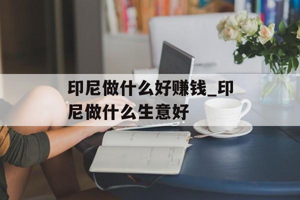 印尼做什么好赚钱_印尼做什么生意好 印尼做什么好赚钱_印尼做什么生意好