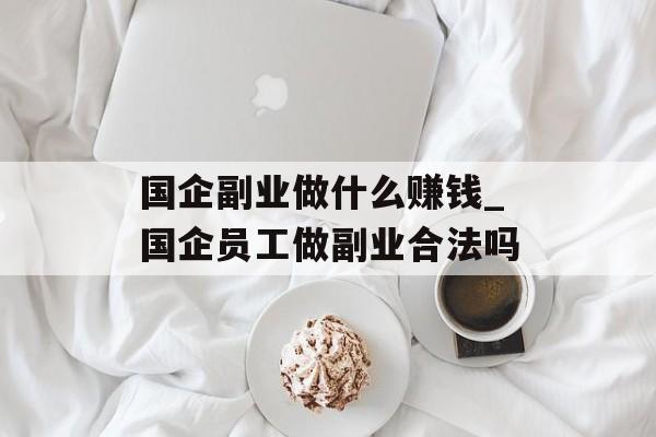 国企副业做什么赚钱_国企员工做副业合法吗