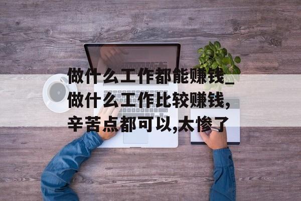 做什么工作都能赚钱_做什么工作比较赚钱,辛苦点都可以,太惨了 做什么工作都能赚钱_做什么工作比较赚钱,辛苦点都可以,太惨了