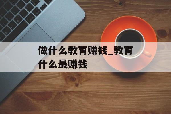 做什么教育赚钱_教育什么最赚钱