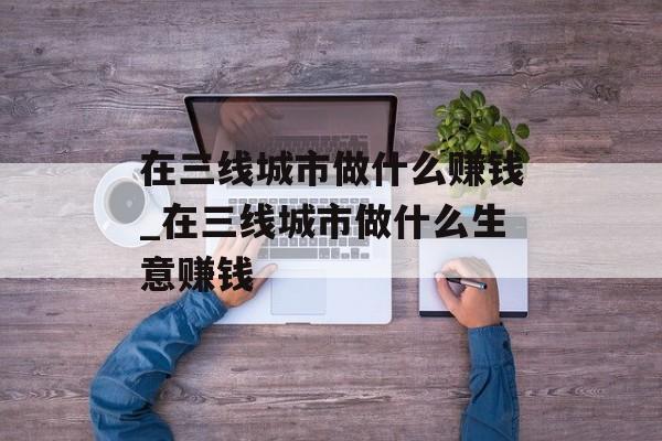 在三线城市做什么赚钱_在三线城市做什么生意赚钱