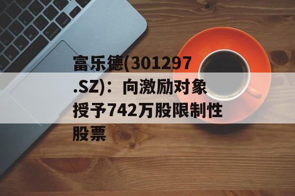 富乐德(301297.SZ)：向激励对象授予742万股限制性股票