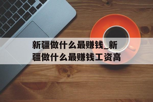 新疆做什么最赚钱_新疆做什么最赚钱工资高