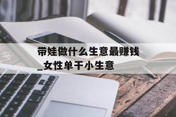 带娃做什么生意最赚钱_女性单干小生意